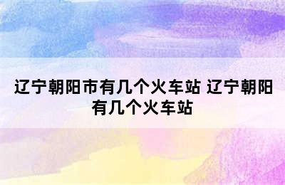 辽宁朝阳市有几个火车站 辽宁朝阳有几个火车站